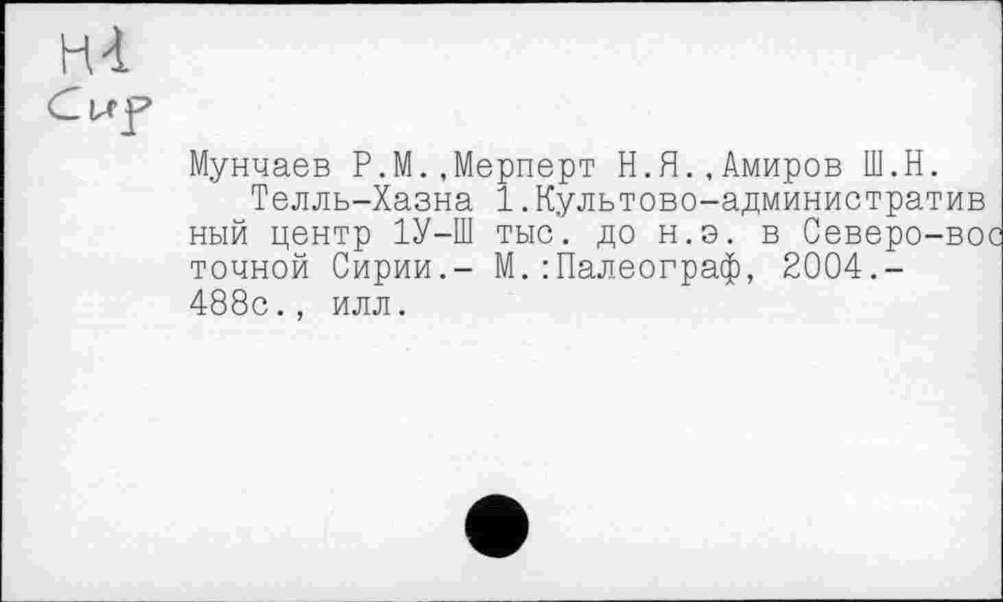 ﻿ні
Cuf
Мунчаев Р.М.,Мерперт Н.Я.,Амиров Ш.Н.
Телль-Хазна 1.Культово-административ ный центр 1У-Ш тыс', до н.э. в Северо-вос точной Сирии.- М.: Палеограф, 2004.-488с., илл.